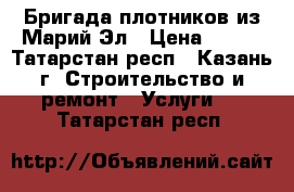 Бригада плотников из Марий Эл › Цена ­ 100 - Татарстан респ., Казань г. Строительство и ремонт » Услуги   . Татарстан респ.